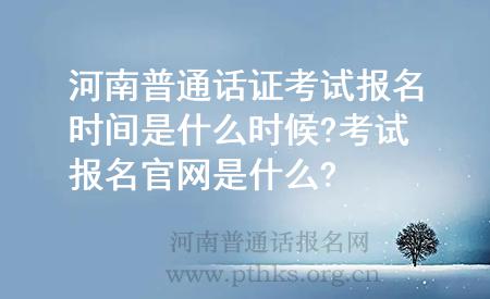 河南普通話證考試報名時間是什么時候?考試報名官網(wǎng)是什么?